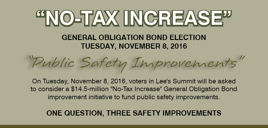 Image containing the following information: "No-Tax Increase". General Obligation Bond Election. Tuesday, November 8, 2016. "Public Safety Improvements". On Tuesday, November 8, 2016, voters in Lee's Summit will be asked to consider a $14.5 million "No-Tax Increase" General Obligation Bond improvement initiative to fund public safety improvements. One Question, Three Safety Improvements.